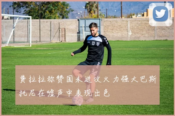 费拉拉称赞国米进攻火力强大巴斯托尼在嘘声中表现出色