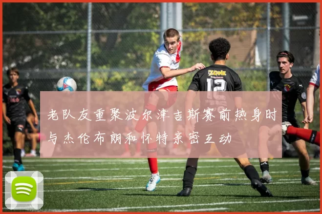 老队友重聚波尔津吉斯赛前热身时与杰伦布朗和怀特亲密互动