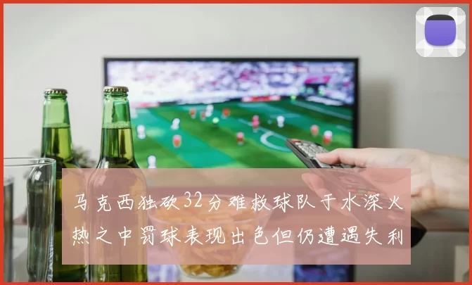 马克西独砍32分难救球队于水深火热之中罚球表现出色但仍遭遇失利