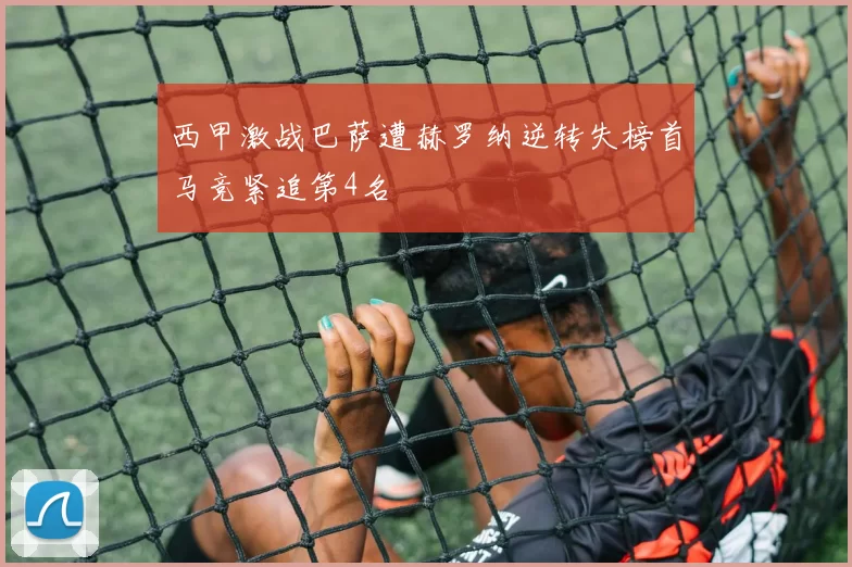 西甲激战巴萨遭赫罗纳逆转失榜首马竞紧追第4名