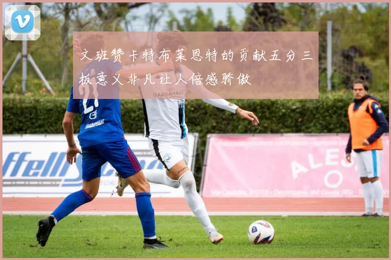 文班赞卡特布莱恩特的贡献五分三板意义非凡让人倍感骄傲