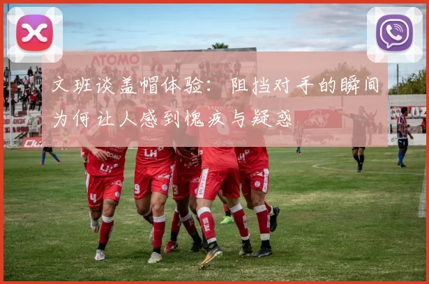 文班谈盖帽体验：阻挡对手的瞬间为何让人感到愧疚与疑惑