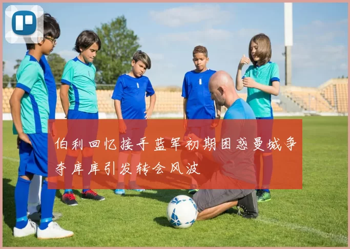 伯利回忆接手蓝军初期困惑曼城争夺库库引发转会风波
