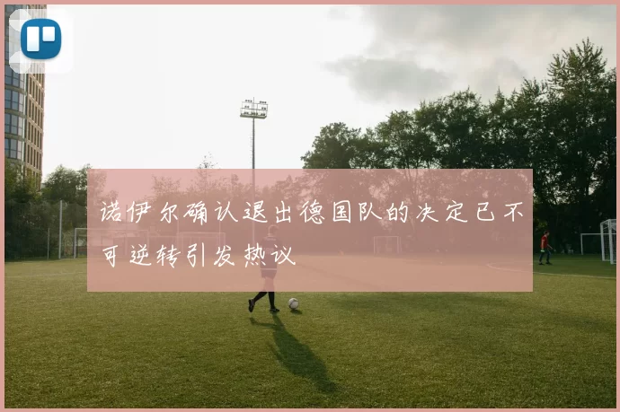 诺伊尔确认退出德国队的决定已不可逆转引发热议