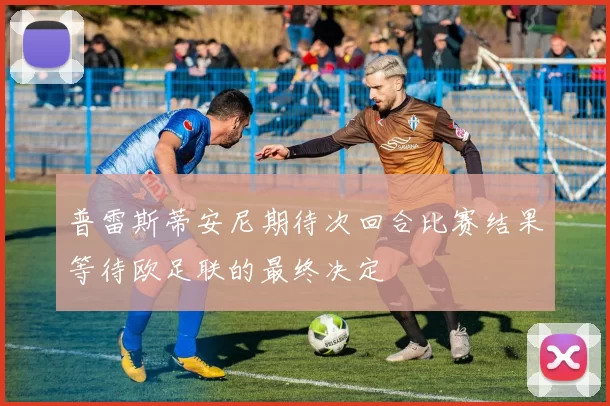 普雷斯蒂安尼期待次回合比赛结果等待欧足联的最终决定