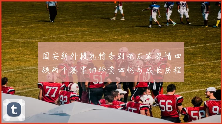 国安新外援孔特告别老东家深情回顾两个赛季的珍贵回忆与成长历程
