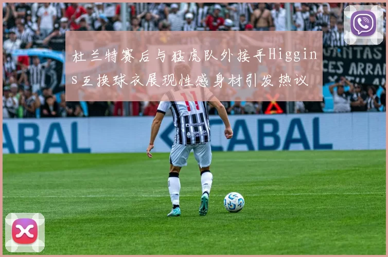 杜兰特赛后与猛虎队外接手Higgins互换球衣展现性感身材引发热议