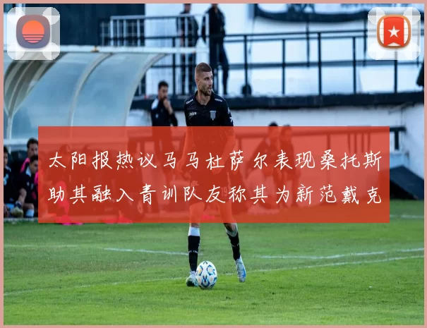 太阳报热议马马杜萨尔表现桑托斯助其融入青训队友称其为新范戴克