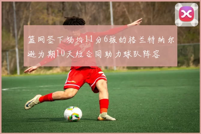 篮网签下场均11分6板的格兰特纳尔逊为期10天短合同助力球队阵容