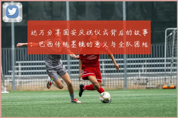 达万分享国安庆祝仪式背后的故事：巴西传统墨镜的意义与全队团结的象征