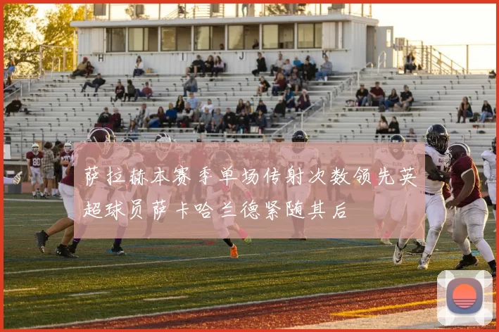 萨拉赫本赛季单场传射次数领先英超球员萨卡哈兰德紧随其后