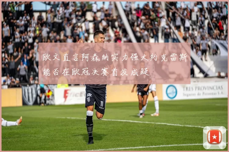 欧文直言阿森纳实力强大约克雷斯能否在欧冠决赛首发成疑