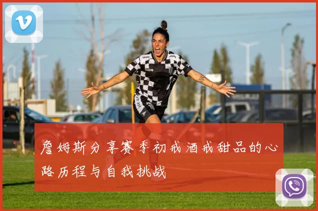 詹姆斯分享赛季初戒酒戒甜品的心路历程与自我挑战
