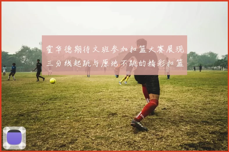霍华德期待文班参加扣篮大赛展现三分线起跳与原地不跳的精彩扣篮技巧