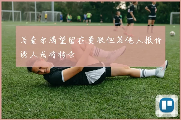 马奎尔渴望留在曼联但若他人报价诱人或将转会