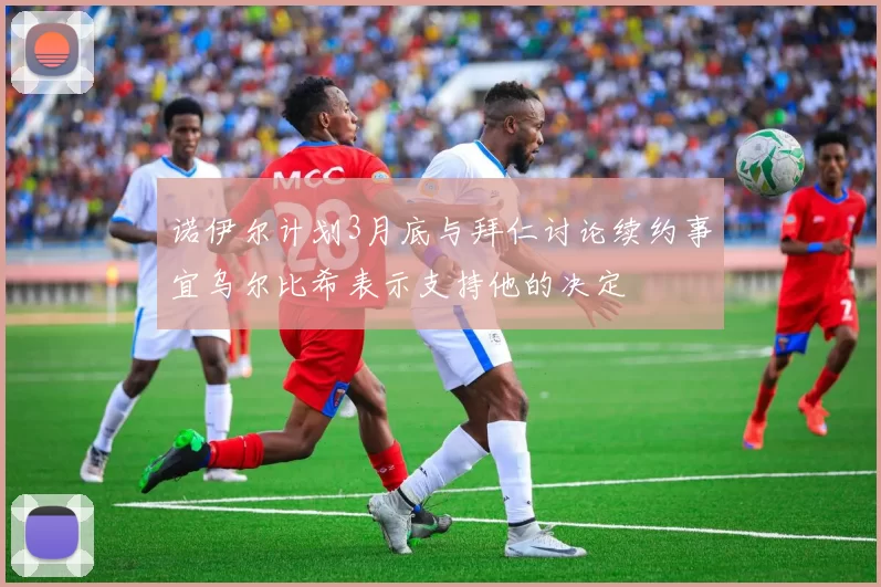 诺伊尔计划3月底与拜仁讨论续约事宜乌尔比希表示支持他的决定