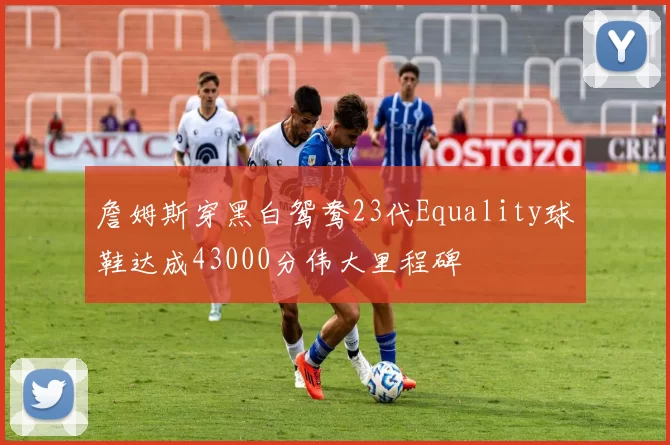 詹姆斯穿黑白鸳鸯23代Equality球鞋达成43000分伟大里程碑