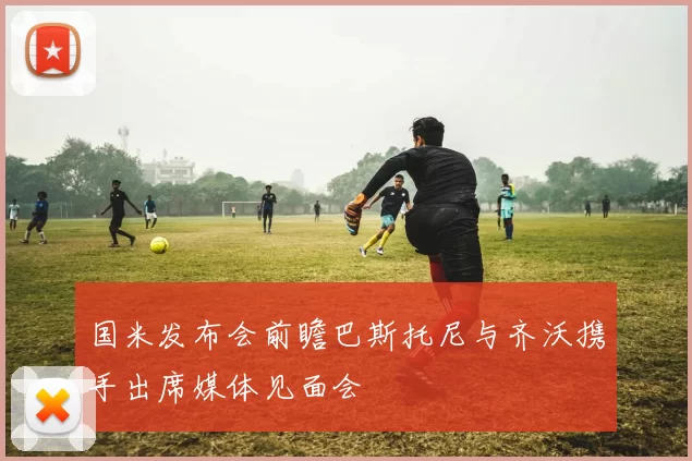 国米发布会前瞻巴斯托尼与齐沃携手出席媒体见面会