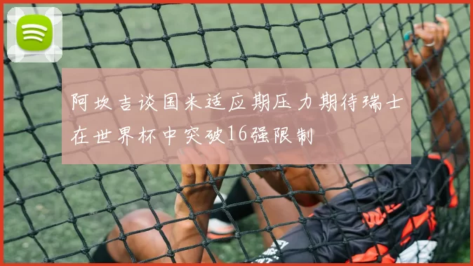 阿坎吉谈国米适应期压力期待瑞士在世界杯中突破16强限制
