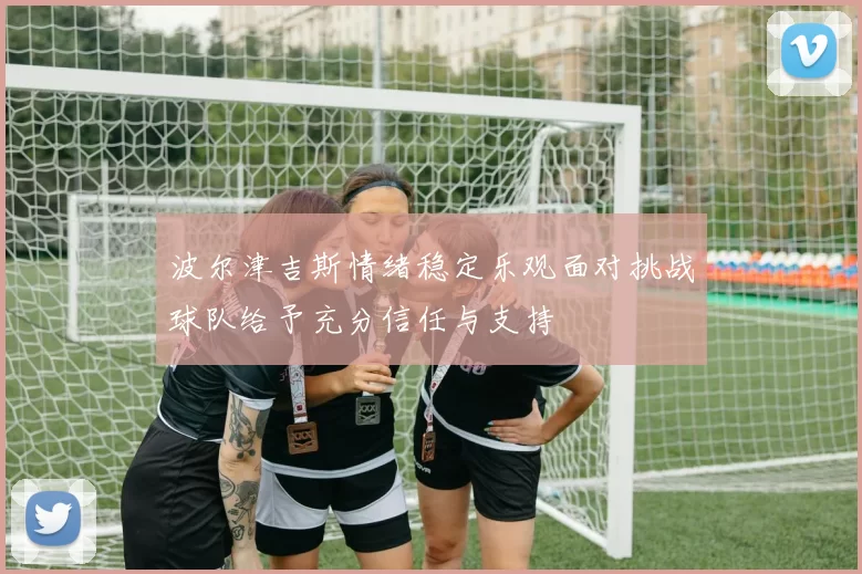 波尔津吉斯情绪稳定乐观面对挑战球队给予充分信任与支持