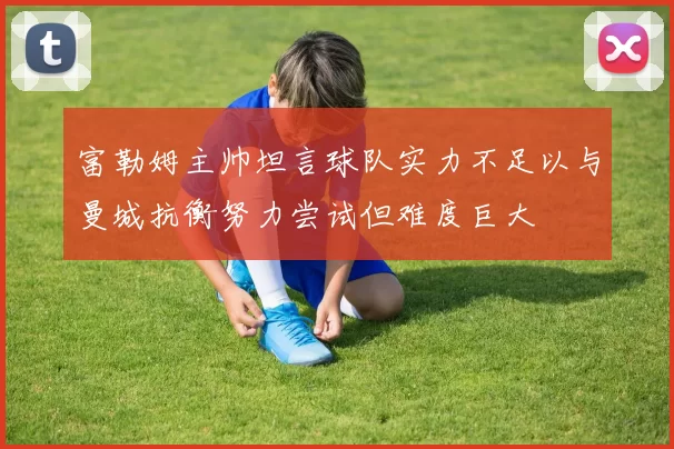 富勒姆主帅坦言球队实力不足以与曼城抗衡努力尝试但难度巨大