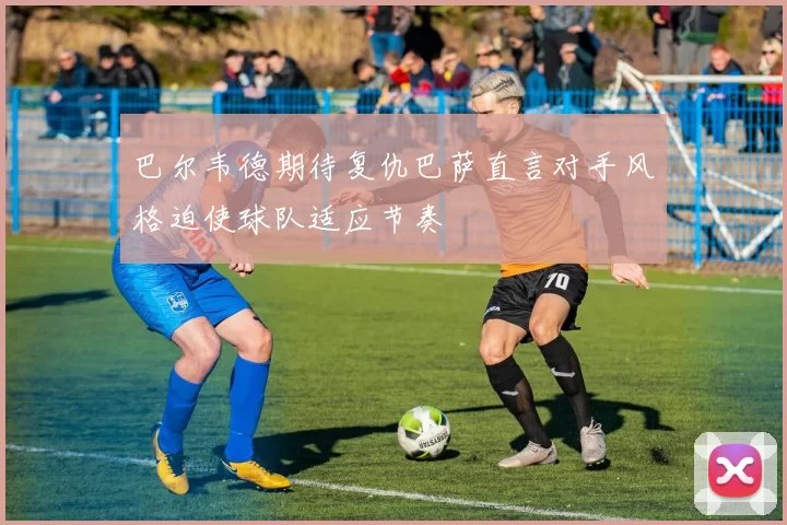 巴尔韦德期待复仇巴萨直言对手风格迫使球队适应节奏