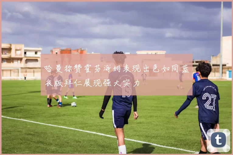 哈曼称赞霍芬海姆表现出色如同蓝衣版拜仁展现强大实力