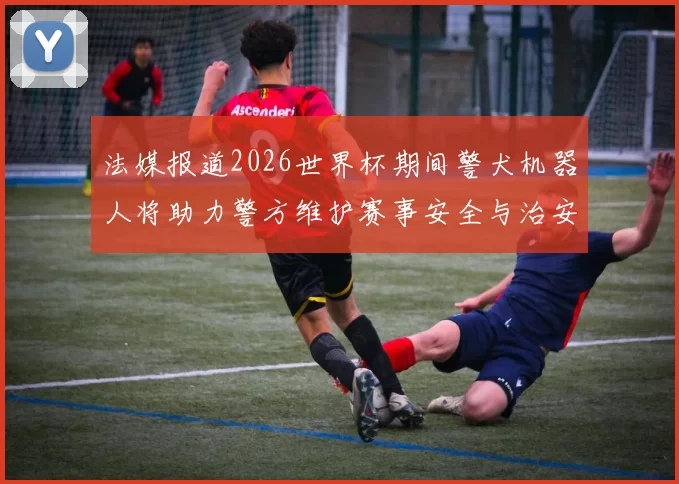 法媒报道2026世界杯期间警犬机器人将助力警方维护赛事安全与治安