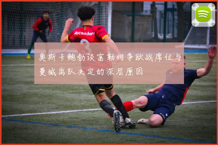 奥斯卡鲍勃谈富勒姆争欧战席位与曼城离队决定的深层原因