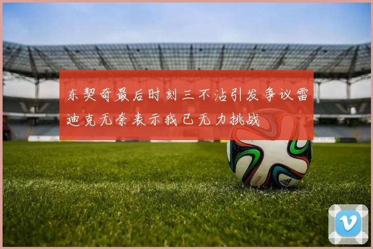 东契奇最后时刻三不沾引发争议雷迪克无奈表示我已无力挑战